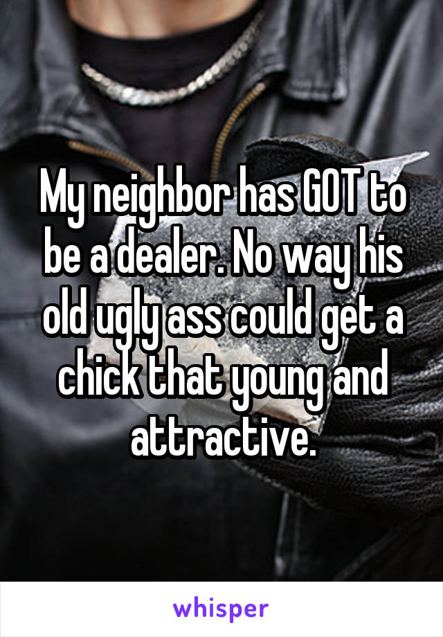 My neighbor has GOT to be a dealer. No way his old ugly ass could get a chick that young and attractive.