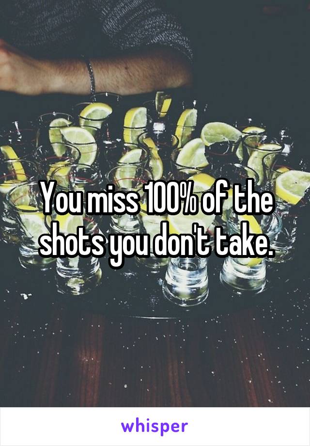 You miss 100% of the shots you don't take.