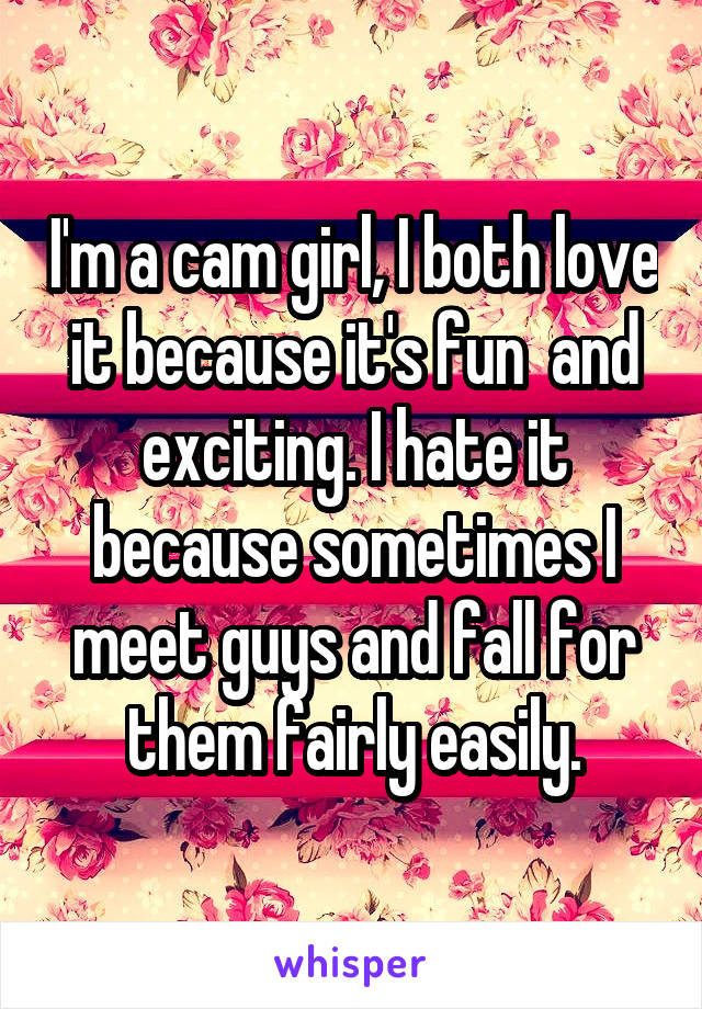 I'm a cam girl, I both love it because it's fun  and exciting. I hate it because sometimes I meet guys and fall for them fairly easily.