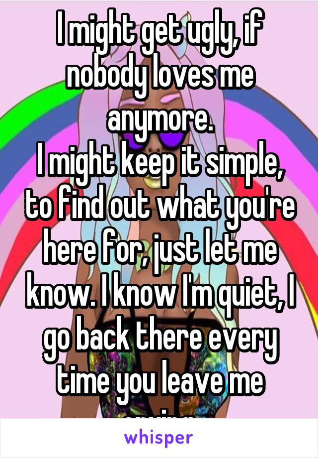 I might get ugly, if nobody loves me anymore.
I might keep it simple, to find out what you're here for, just let me know. I know I'm quiet, I go back there every time you leave me crying.