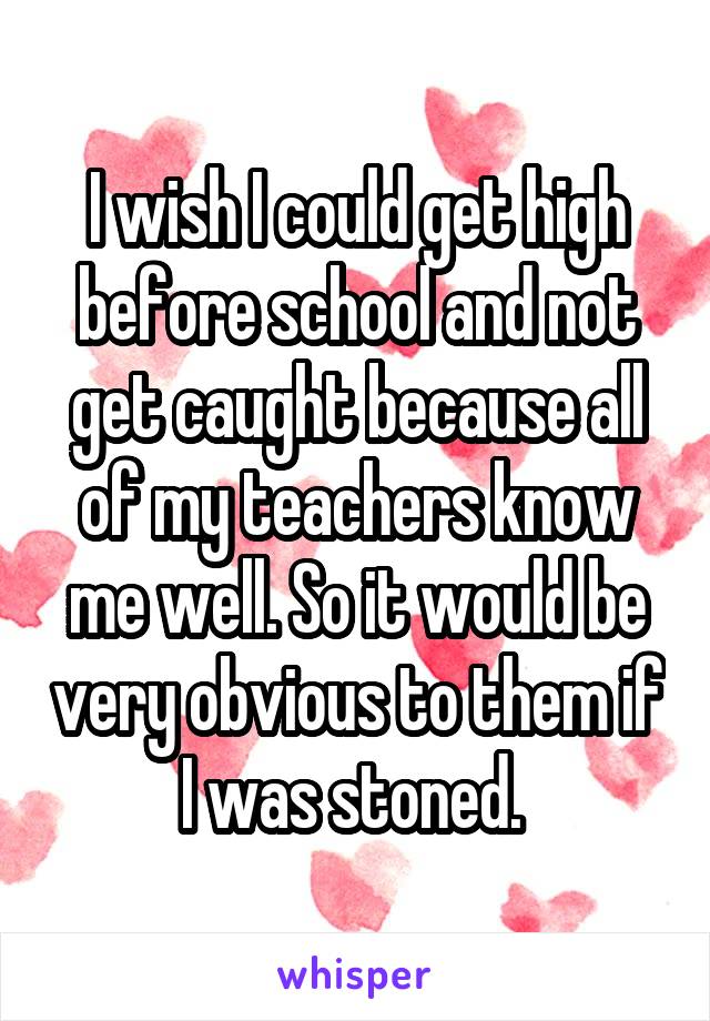 I wish I could get high before school and not get caught because all of my teachers know me well. So it would be very obvious to them if I was stoned. 