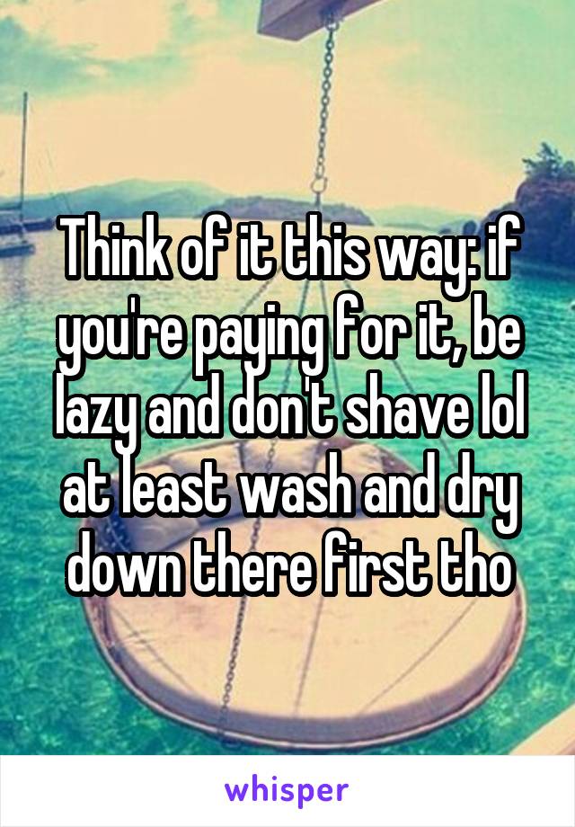 Think of it this way: if you're paying for it, be lazy and don't shave lol at least wash and dry down there first tho