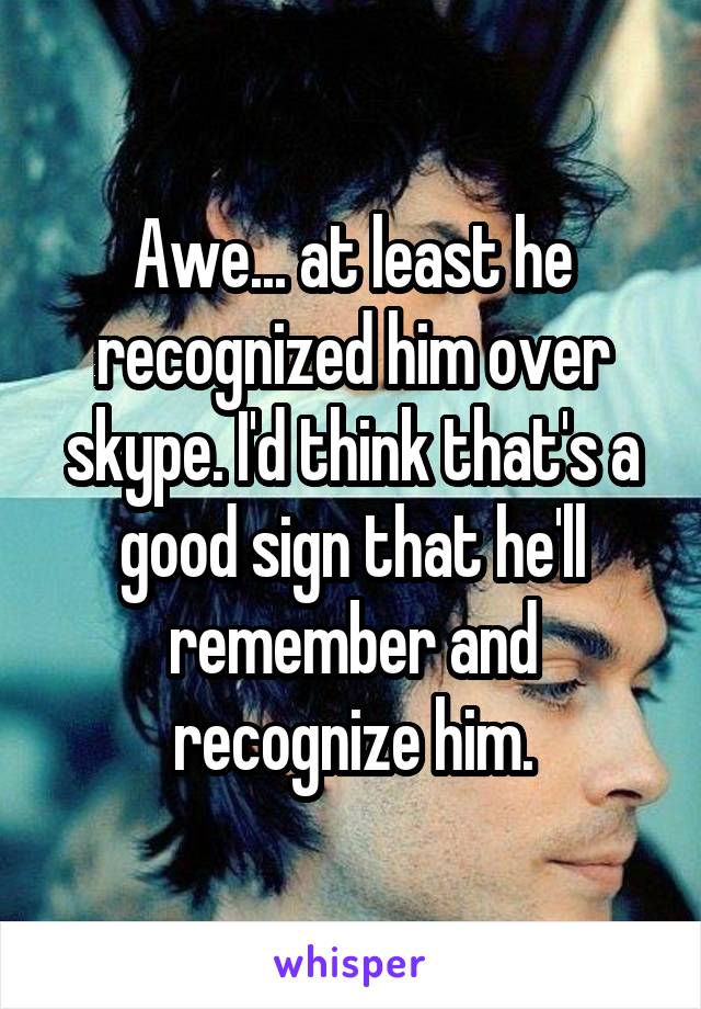 Awe... at least he recognized him over skype. I'd think that's a good sign that he'll remember and recognize him.