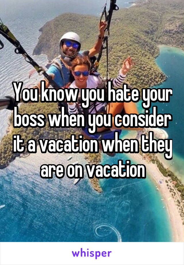 You know you hate your boss when you consider it a vacation when they are on vacation