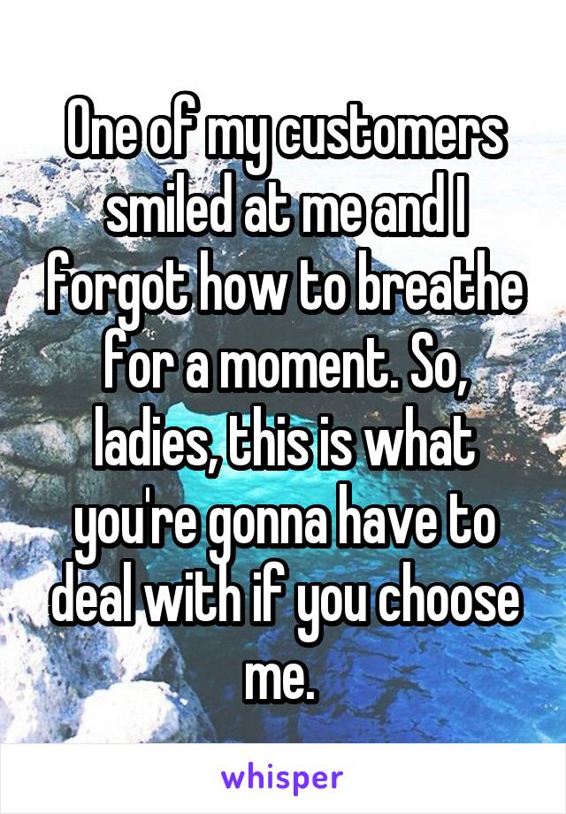 One of my customers smiled at me and I forgot how to breathe for a moment. So, ladies, this is what you're gonna have to deal with if you choose me. 