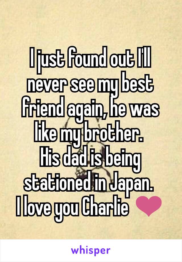 I just found out I'll never see my best friend again, he was like my brother. 
His dad is being stationed in Japan. 
I love you Charlie ❤