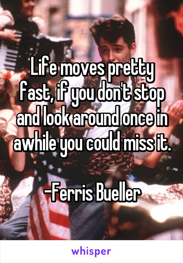 Life moves pretty fast, if you don't stop and look around once in awhile you could miss it. 
-Ferris Bueller