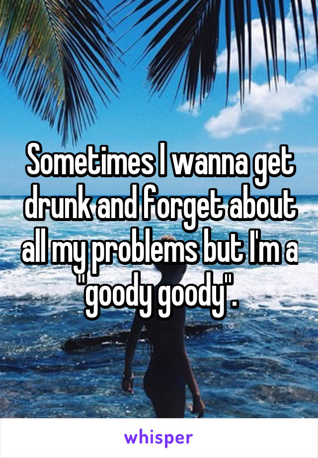 Sometimes I wanna get drunk and forget about all my problems but I'm a "goody goody". 