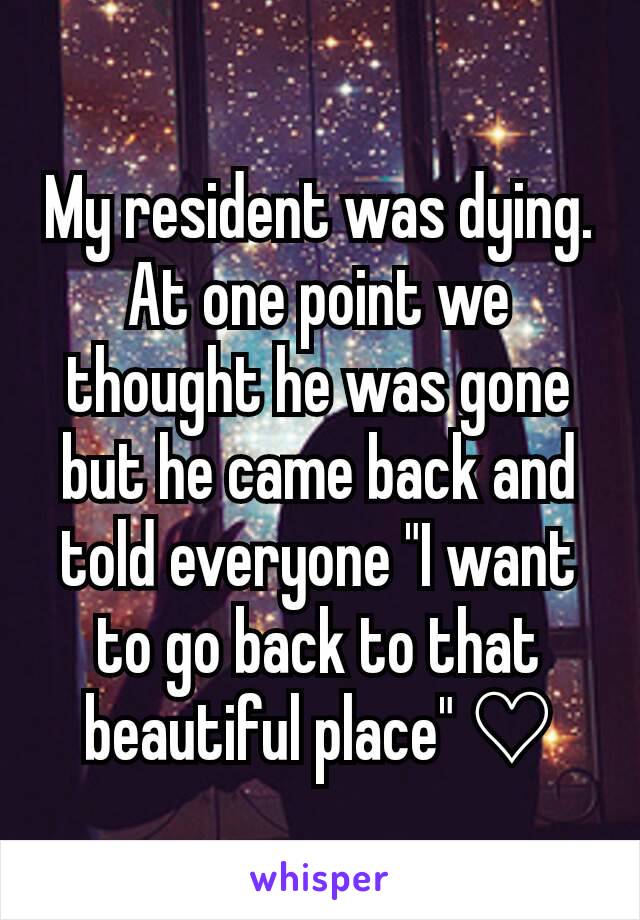 My resident was dying. At one point we thought he was gone but he came back and told everyone "I want to go back to that beautiful place" ♡