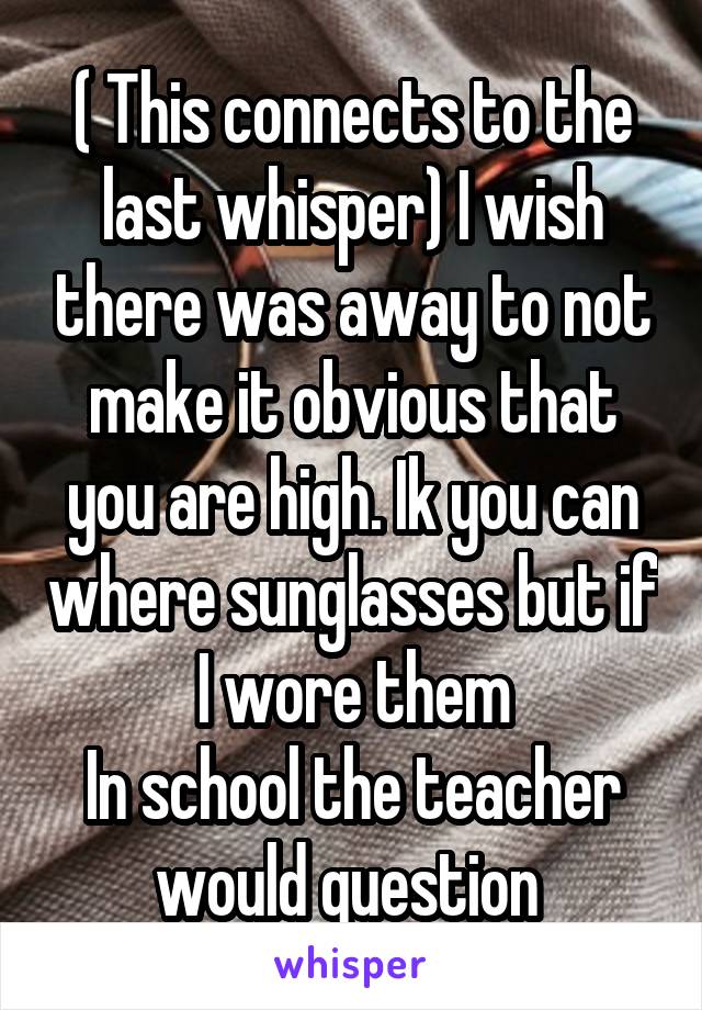 ( This connects to the last whisper) I wish there was away to not make it obvious that you are high. Ik you can where sunglasses but if I wore them
In school the teacher would question 