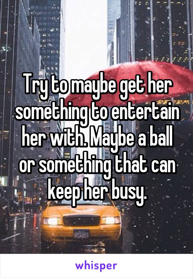 Try to maybe get her something to entertain her with. Maybe a ball or something that can keep her busy.