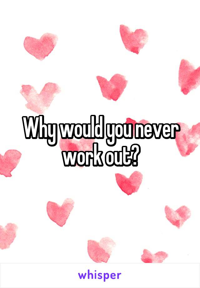 Why would you never work out?