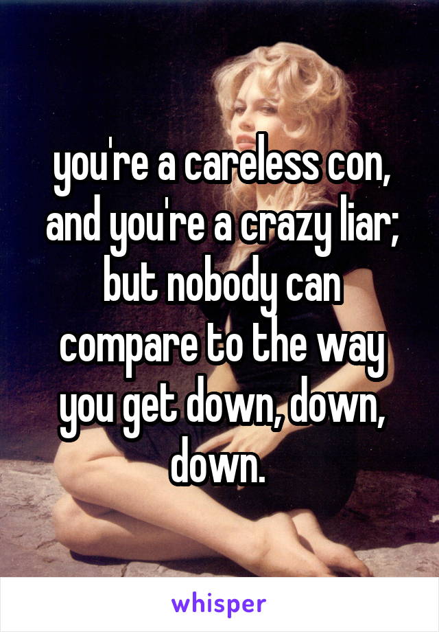 you're a careless con, and you're a crazy liar; but nobody can compare to the way you get down, down, down. 