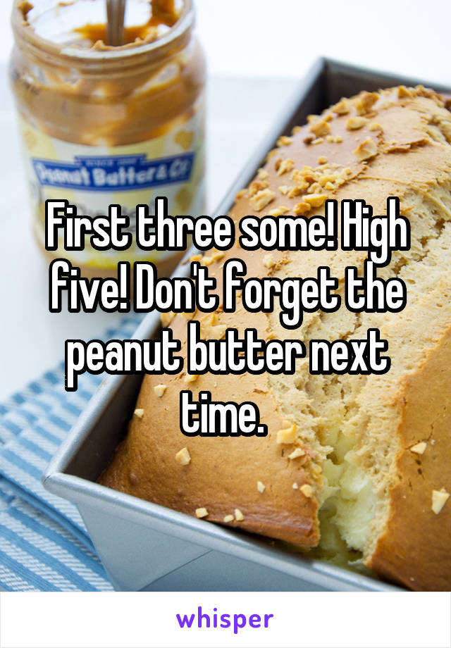 First three some! High five! Don't forget the peanut butter next time. 