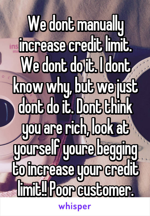 We dont manually increase credit limit. We dont do it. I dont know why, but we just dont do it. Dont think you are rich, look at yourself youre begging to increase your credit limit!! Poor customer.