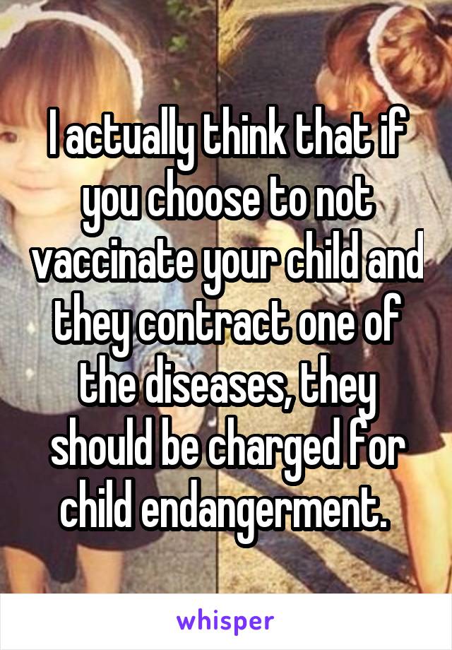 I actually think that if you choose to not vaccinate your child and they contract one of the diseases, they should be charged for child endangerment. 