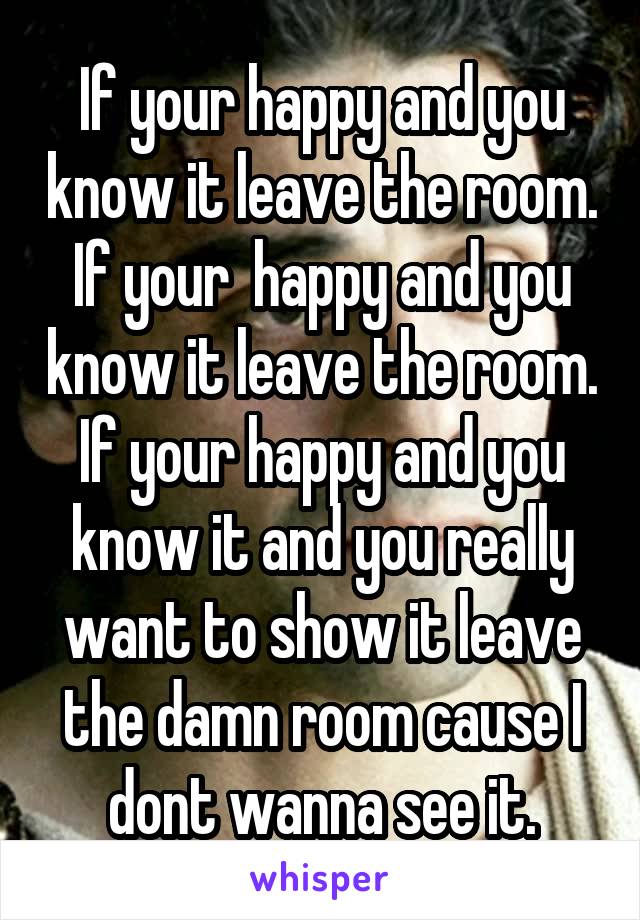 If your happy and you know it leave the room. If your  happy and you know it leave the room. If your happy and you know it and you really want to show it leave the damn room cause I dont wanna see it.