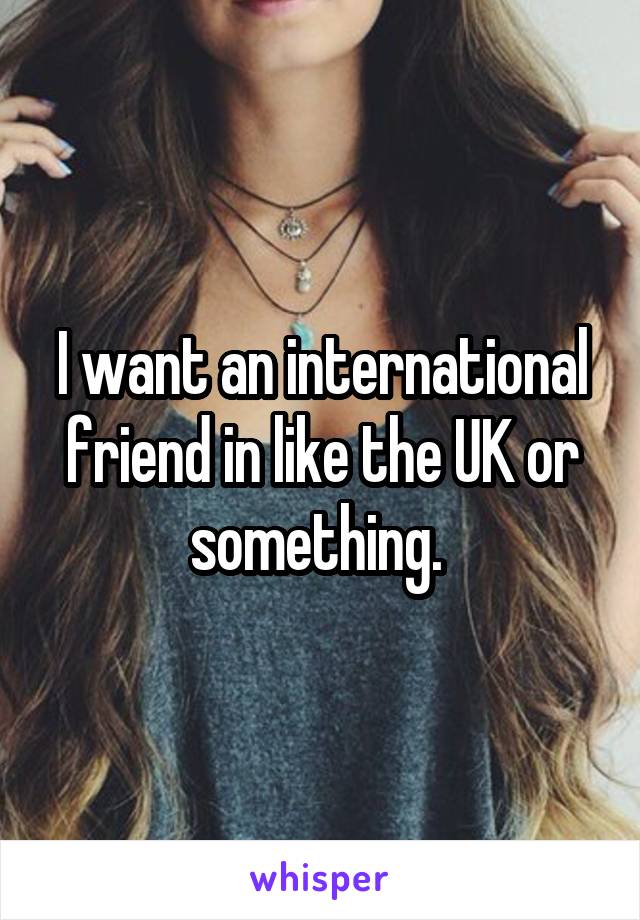 I want an international friend in like the UK or something. 