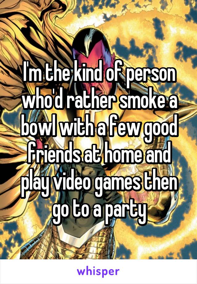 I'm the kind of person who'd rather smoke a bowl with a few good friends at home and play video games then go to a party