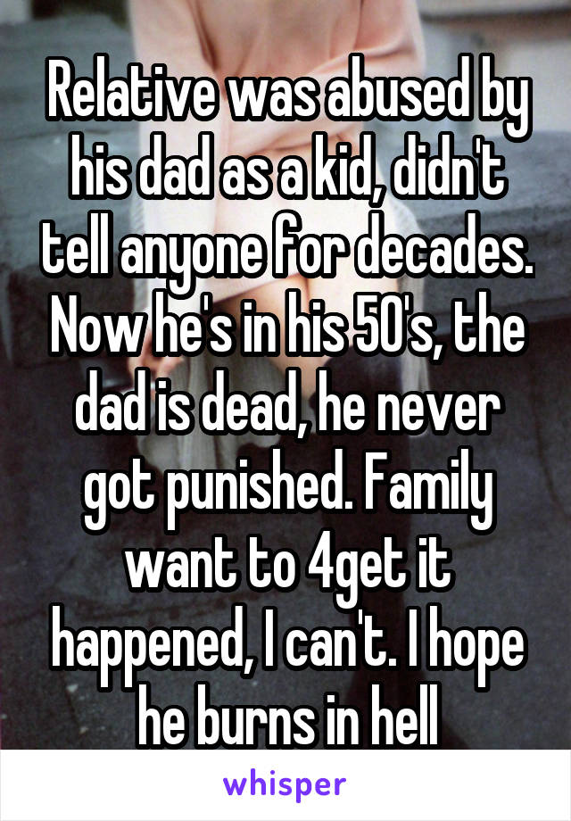 Relative was abused by his dad as a kid, didn't tell anyone for decades. Now he's in his 50's, the dad is dead, he never got punished. Family want to 4get it happened, I can't. I hope he burns in hell