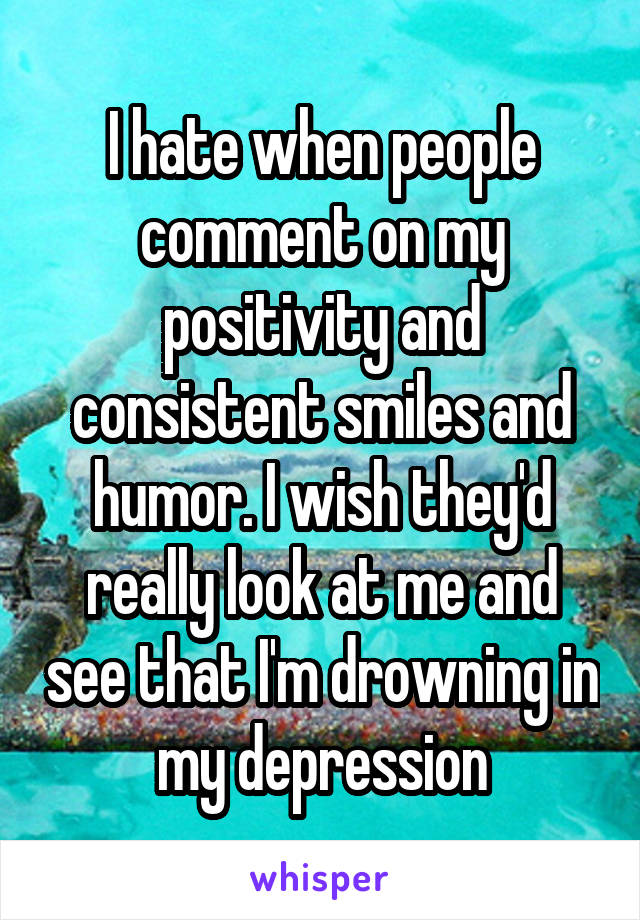 I hate when people comment on my positivity and consistent smiles and humor. I wish they'd really look at me and see that I'm drowning in my depression