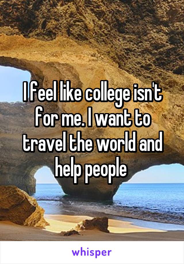 I feel like college isn't for me. I want to travel the world and help people 