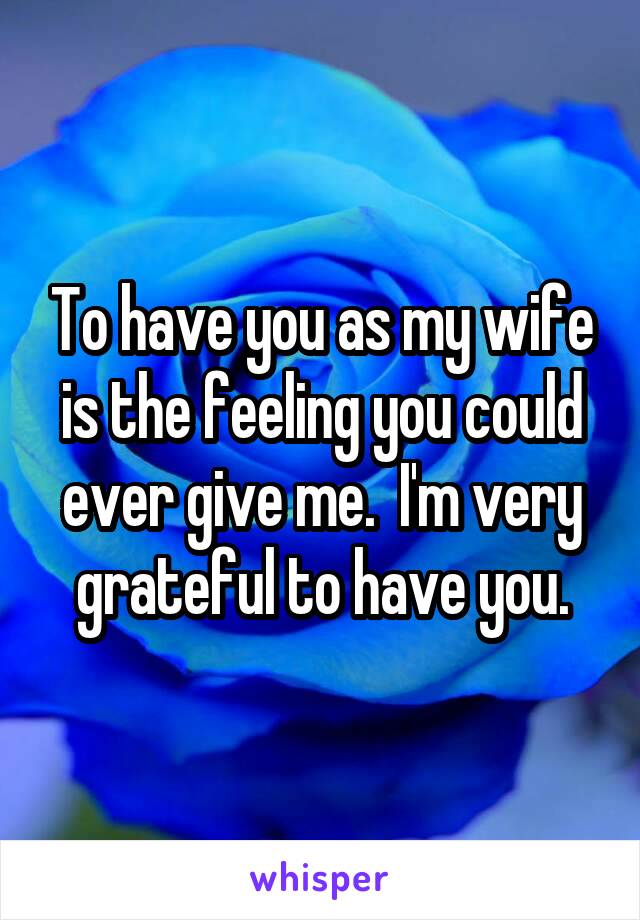 To have you as my wife is the feeling you could ever give me.  I'm very grateful to have you.