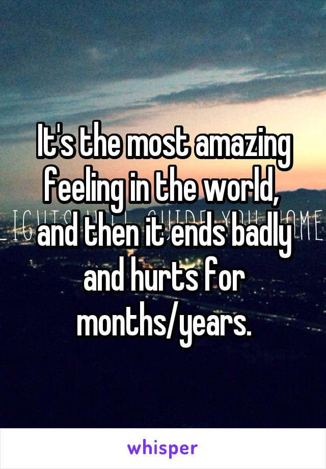 It's the most amazing feeling in the world,  and then it ends badly and hurts for months/years.