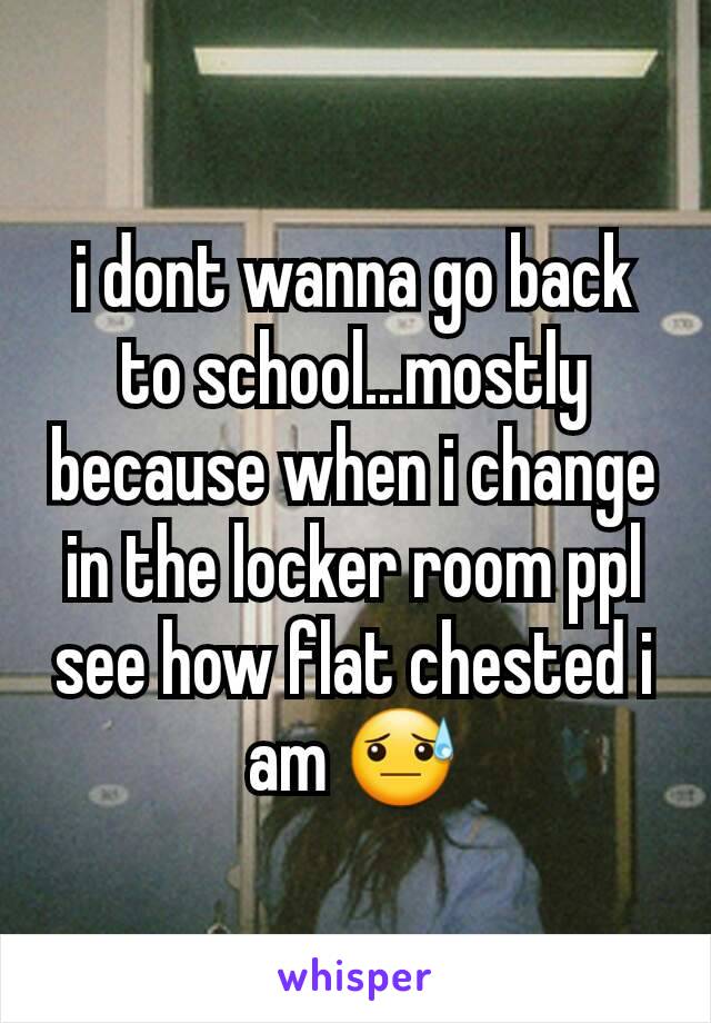 i dont wanna go back to school...mostly because when i change in the locker room ppl see how flat chested i am 😓