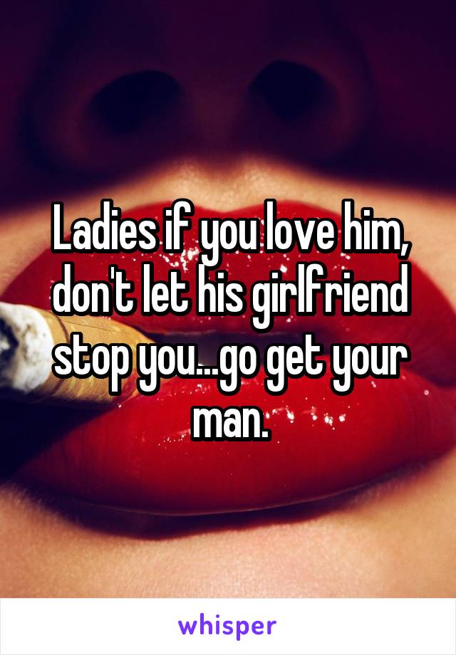 Ladies if you love him, don't let his girlfriend stop you...go get your man.