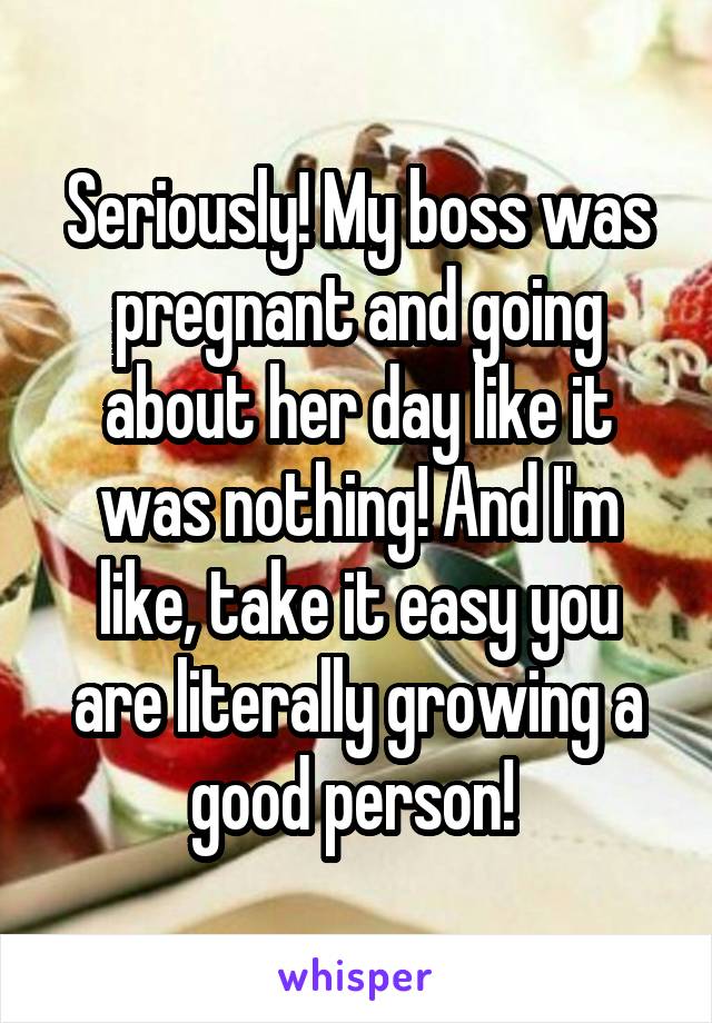 Seriously! My boss was pregnant and going about her day like it was nothing! And I'm like, take it easy you are literally growing a good person! 