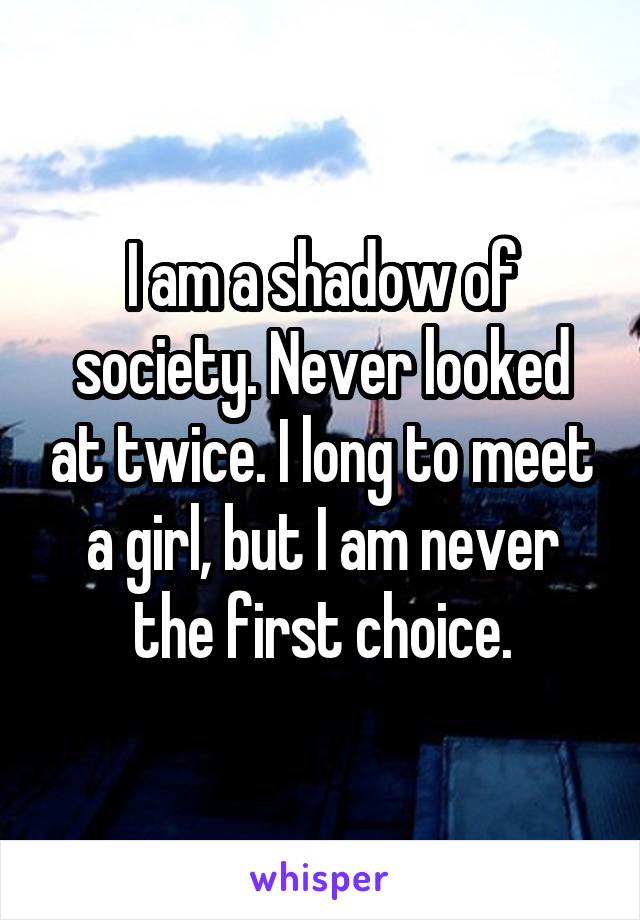 I am a shadow of society. Never looked at twice. I long to meet a girl, but I am never the first choice.