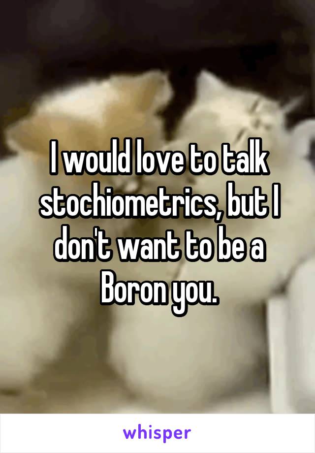 I would love to talk stochiometrics, but I don't want to be a Boron you.