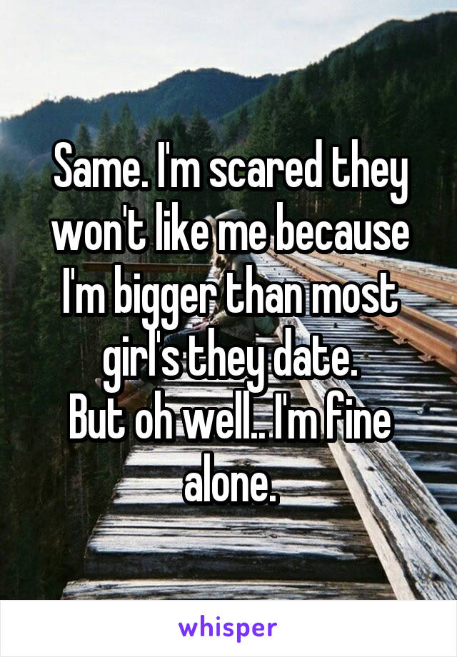 Same. I'm scared they won't like me because I'm bigger than most girl's they date.
But oh well.. I'm fine alone.