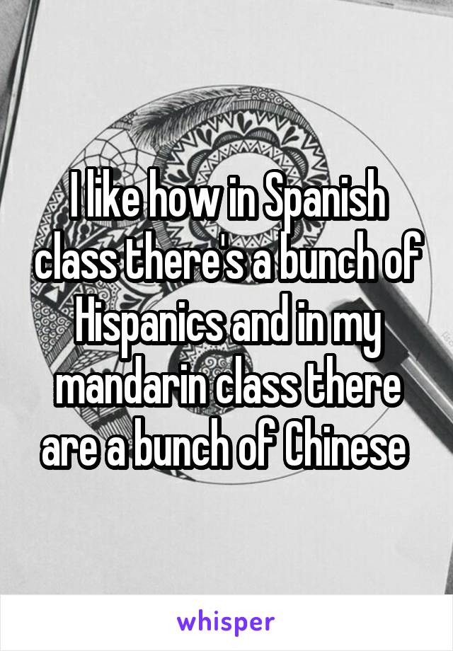 I like how in Spanish class there's a bunch of Hispanics and in my mandarin class there are a bunch of Chinese 