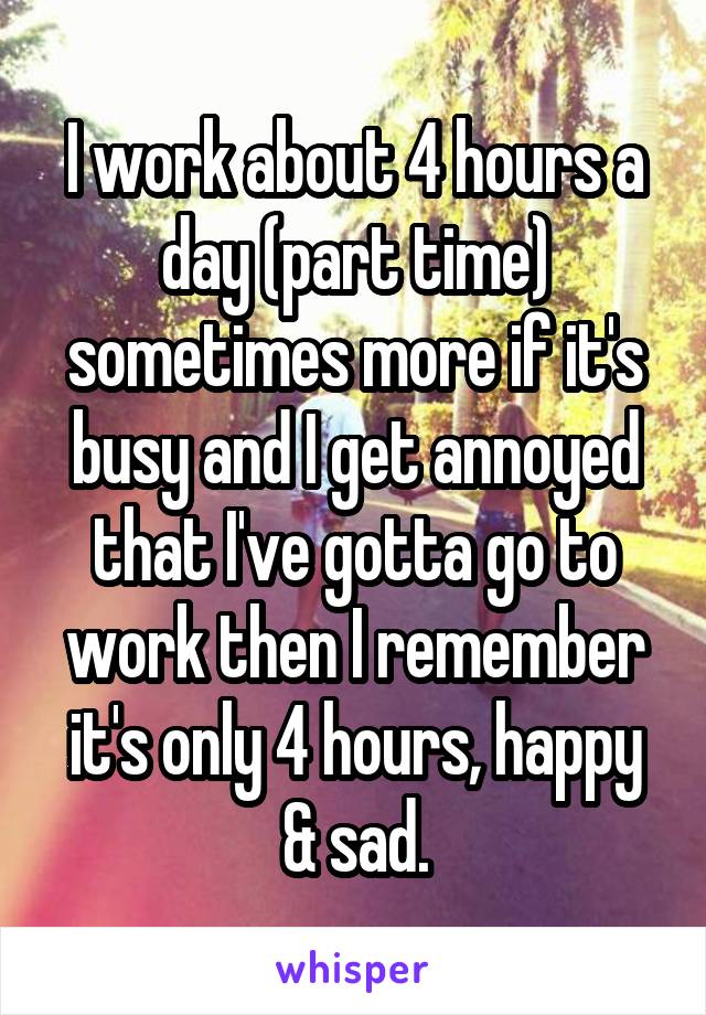 I work about 4 hours a day (part time) sometimes more if it's busy and I get annoyed that I've gotta go to work then I remember it's only 4 hours, happy & sad.