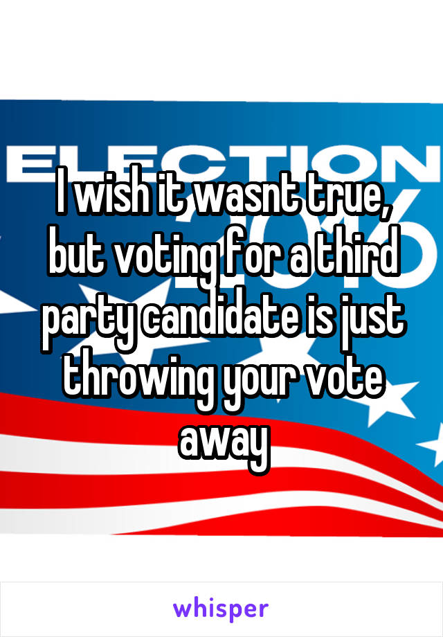 I wish it wasnt true, but voting for a third party candidate is just throwing your vote away