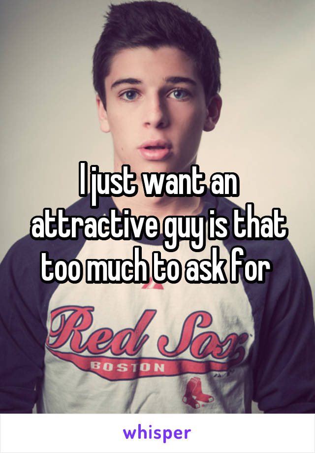 I just want an attractive guy is that too much to ask for 