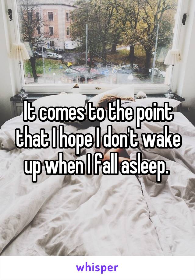 It comes to the point that I hope I don't wake up when I fall asleep. 