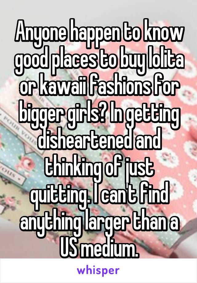 Anyone happen to know good places to buy lolita or kawaii fashions for bigger girls? In getting disheartened and thinking of just quitting. I can't find anything larger than a US medium.