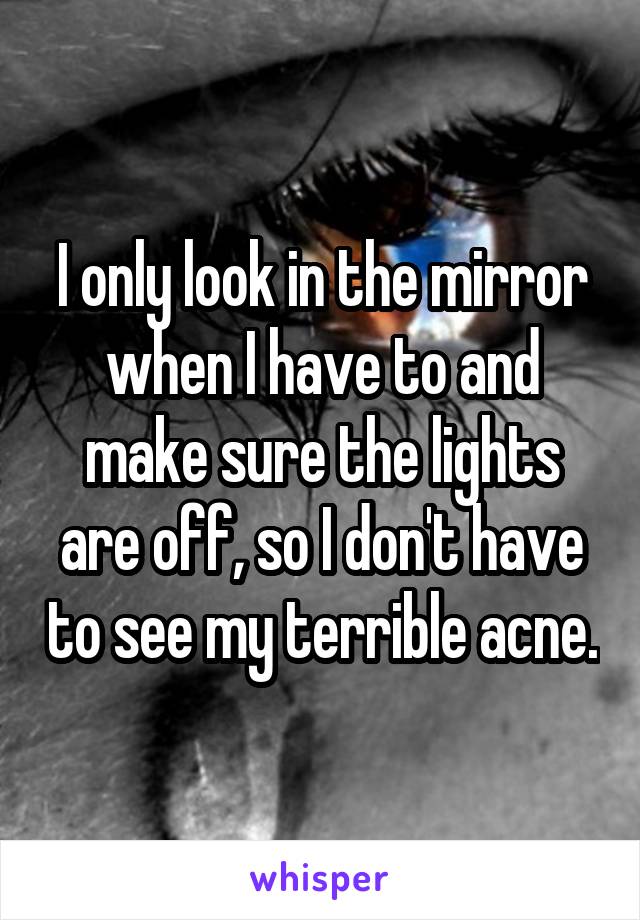 I only look in the mirror when I have to and make sure the lights are off, so I don't have to see my terrible acne.