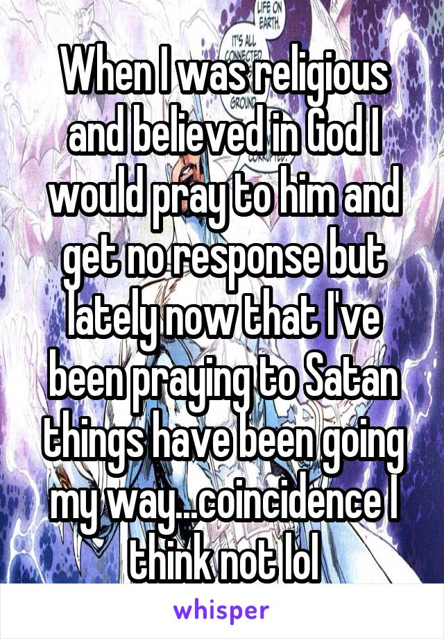 When I was religious and believed in God I would pray to him and get no response but lately now that I've been praying to Satan things have been going my way...coincidence I think not lol