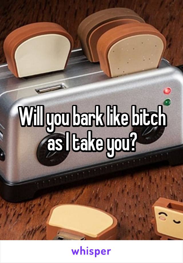 Will you bark like bitch as I take you?