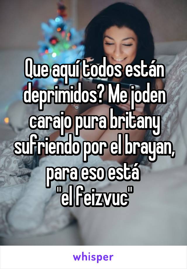 Que aquí todos están deprimidos? Me joden carajo pura britany sufriendo por el brayan, para eso está 
"el feizvuc"