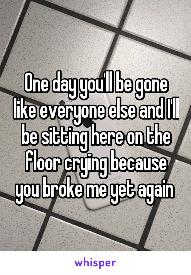 One day you'll be gone like everyone else and I'll be sitting here on the floor crying because you broke me yet again 