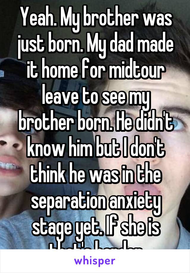 Yeah. My brother was just born. My dad made it home for midtour leave to see my brother born. He didn't know him but I don't think he was in the separation anxiety stage yet. If she is that's harder