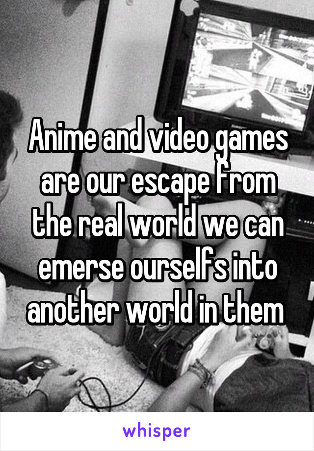 Anime and video games are our escape from the real world we can emerse ourselfs into another world in them 