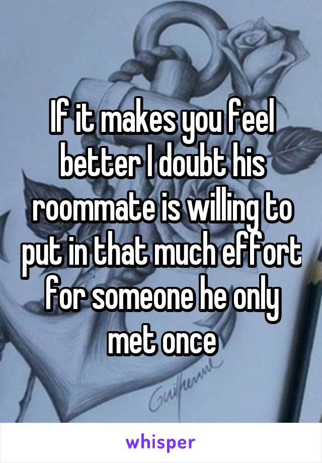 If it makes you feel better I doubt his roommate is willing to put in that much effort for someone he only met once