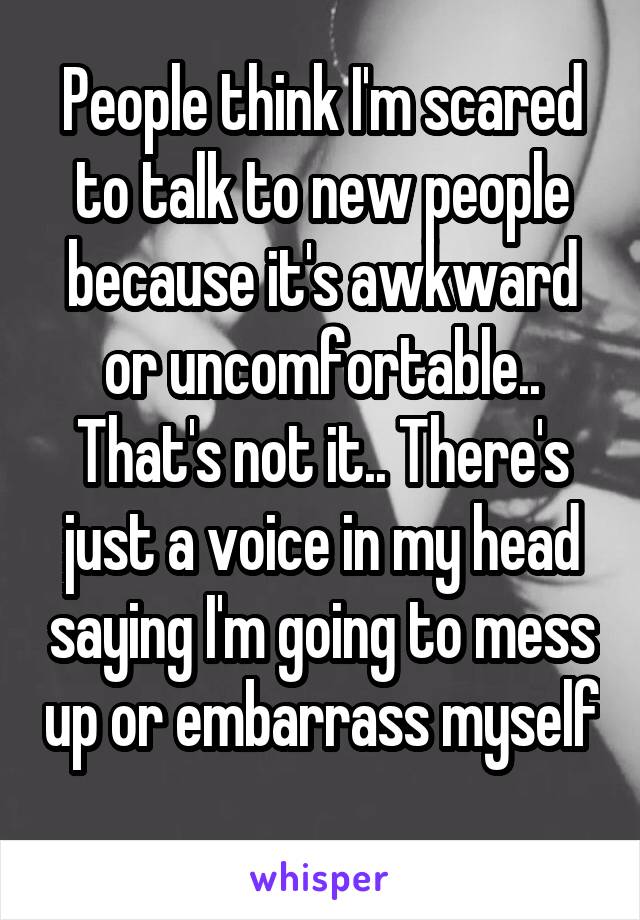 People think I'm scared to talk to new people because it's awkward or uncomfortable.. That's not it.. There's just a voice in my head saying I'm going to mess up or embarrass myself 