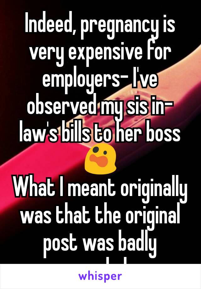 Indeed, pregnancy is very expensive for employers- I've observed my sis in-law's bills to her boss 😲
What I meant originally was that the original post was badly worded.